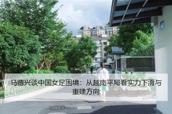 马德兴谈中国女足困境：从越南平局看实力下滑与重建方向